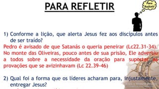 PARA REFLETIR
1) Conforme a lição, que alerta Jesus fez aos discípulos antes
de ser traído?
Pedro é avisado de que Satanás o queria peneirar (Lc22.31-34).
No monte das Oliveiras, pouco antes de sua prisão, Ele advertiu
a todos sobre a necessidade da oração para suportar as
provações que se avizinhavam (Lc 22.39-46)
2) Qual foi a forma que os líderes acharam para, injustamente,
entregar Jesus?
 