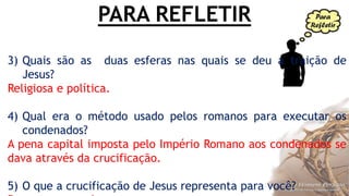 PARA REFLETIR
3) Quais são as duas esferas nas quais se deu a traição de
Jesus?
Religiosa e política.
4) Qual era o método usado pelos romanos para executar os
condenados?
A pena capital imposta pelo Império Romano aos condenados se
dava através da crucificação.
5) O que a crucificação de Jesus representa para você?
 