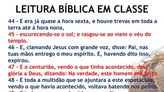 LEITURA BÍBLICA EM CLASSE
44 - E era já quase a hora sexta, e houve trevas em toda a
terra até à hora nona,
45 - escurecendo-se o sol; e rasgou-se ao meio o véu do
templo.
46 - E, clamando Jesus com grande voz, disse: Pai, nas
tuas mãos entrego o meu espírito. E, havendo dito isso,
expirou.
47 - E o centurião, vendo o que tinha acontecido, deu
glória a Deus, dizendo: Na verdade, este homem era justo.
48 - E toda a multidão que se ajuntara a este espetáculo,
vendo o que havia acontecido, voltava batendo nos peitos.
 