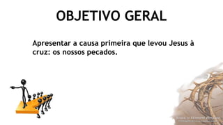 OBJETIVO GERAL
Apresentar a causa primeira que levou Jesus à
cruz: os nossos pecados.
 
