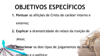 OBJETIVOS ESPECÍFICOS
1. Pontuar as aflições de Cristo de caráter interno e
externo;
2. Explicar a dramaticidade do relato da traição de
Jesus;
3. Relacionar os dois tipos de julgamentos de Jesus, o
 