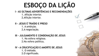 ESBOÇO DA LIÇÃO
I – AS ÚLTIMAS ADVERTÊNCIAS E RECOMENDAÇÕES
1. Aflição interior.
2.Aflição interior.
II – JESUS É TRAÍDO E PRESO
1. A ambição.
2.A negociação.
III – JULGAMENTO E CONDENAÇÃO DE JESUS
1. Na esfera religiosa.
2.Na esfera política.
IV – A CRUCIFICAÇÃO E AMORTE DE JESUS
1. O método.
2.O significado.
 