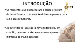 INTRODUÇÃO
Os momentos que antecederam à prisão e julgamento
de Jesus foram extremamente difíceis e penosos para
Ele e seus seguidores.
As autoridades judaicas já haviam decidido, em
concílio, pela sua morte, e esperavam apenas o
momento oportuno para isso.
 