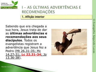OEvangelhoSegundoLucas
Sabendo que era chegada a
sua hora, Jesus trata de dar
as últimas advertências e
recomendações aos seus
discípulos. Todos os
evangelistas registram a
advertência que Jesus fez a
Pedro (Mt 26.31-35; Mc
14.27-31; Lc 22.31-34; Jo
13.36-38).
1. Aflição interior
 