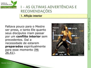 OEvangelhoSegundoLucas
Faltava pouco para o Mestre
ser preso, e tanto Ele quanto
seus discípulos iriam passar
por um conflito interior sem
precedentes. Daí a
necessidade de estarem
preparados espiritualmente
para esse momento (Mt
26.41).
1. Aflição interior
 
