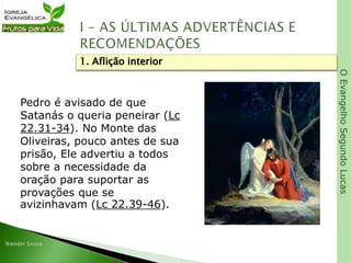 OEvangelhoSegundoLucas
Pedro é avisado de que
Satanás o queria peneirar (Lc
22.31-34). No Monte das
Oliveiras, pouco antes de sua
prisão, Ele advertiu a todos
sobre a necessidade da
oração para suportar as
provações que se
avizinhavam (Lc 22.39-46).
1. Aflição interior
 