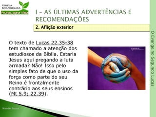 OEvangelhoSegundoLucas
O texto de Lucas 22.35-38
tem chamado a atenção dos
estudiosos da Bíblia. Estaria
Jesus aqui pregando a luta
armada? Não! Isso pelo
simples fato de que o uso da
força como parte do seu
Reino é frontalmente
contrário aos seus ensinos
(Mt 5.9; 22.39).
2. Aflição exterior
 