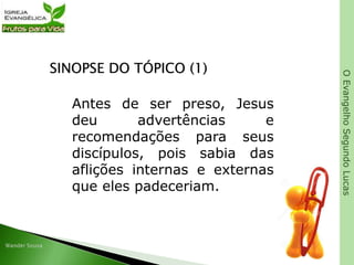 OEvangelhoSegundoLucas
SINOPSE DO TÓPICO (1)
Antes de ser preso, Jesus
deu advertências e
recomendações para seus
discípulos, pois sabia das
aflições internas e externas
que eles padeceriam.
 