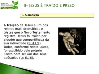 A traição de Jesus é um dos
relatos mais dramáticos e
tristes que o Novo Testamento
registra. Jesus foi traído por
alguém que compartilhava da
sua intimidade (Sl 41.9).
Judas, conforme relata Lucas,
foi escolhido pelo próprio
Cristo para ser um dos seus
apóstolos (Lc 6.16).
1. A ambição
 