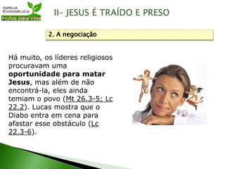 Há muito, os líderes religiosos
procuravam uma
oportunidade para matar
Jesus, mas além de não
encontrá-la, eles ainda
temiam o povo (Mt 26.3-5; Lc
22.2). Lucas mostra que o
Diabo entra em cena para
afastar esse obstáculo (Lc
22.3-6).
2. A negociação
 
