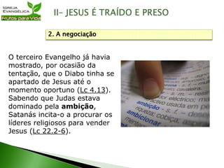 O terceiro Evangelho já havia
mostrado, por ocasião da
tentação, que o Diabo tinha se
apartado de Jesus até o
momento oportuno (Lc 4.13).
Sabendo que Judas estava
dominado pela ambição,
Satanás incita-o a procurar os
líderes religiosos para vender
Jesus (Lc 22.2-6).
2. A negociação
 