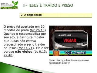 O preço foi acertado em 30
moedas de prata (Mt 26.15).
Quando o responsabiliza por
seu ato, a Escritura mostra
que Judas não estava
predestinado a ser o traidor
de Jesus (Mc 14.21). Ele o fez
porque não vigiou (Lc 6.13;
22.40).
2. A negociação
Quem não vigia termina vendendo ou
negociando a sua fé.
 