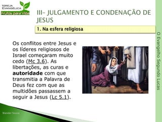 OEvangelhoSegundoLucas
Os conflitos entre Jesus e
os líderes religiosos de
Israel começaram muito
cedo (Mc 3.6). As
libertações, as curas e
autoridade com que
transmitia a Palavra de
Deus fez com que as
multidões passassem a
seguir a Jesus (Lc 5.1).
1. Na esfera religiosa
 