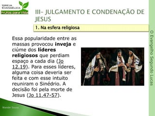 OEvangelhoSegundoLucas
Essa popularidade entre as
massas provocou inveja e
ciúme dos líderes
religiosos que perdiam
espaço a cada dia (Jo
12.19). Para esses líderes,
alguma coisa deveria ser
feita e com esse intuito
reuniram o Sinédrio. A
decisão foi pela morte de
Jesus (Jo 11.47-57).
1. Na esfera religiosa
 