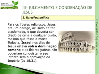 OEvangelhoSegundoLucas
Para os líderes religiosos, Jesus
era um herege, acusado de ter
blasfemado, e que deveria ser
tirado de cena a qualquer custo,
mesmo que fosse a morte.
Todavia, Israel nos dias de
Jesus estava sob a dominação
romana e os líderes judeus não
poderiam conquistar o seu
intento sem a aprovação do
Império (Jo 18.31).
2. Na esfera política
 