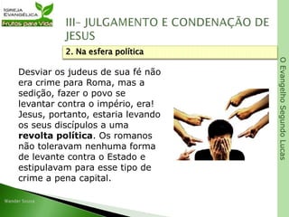 OEvangelhoSegundoLucas
Desviar os judeus de sua fé não
era crime para Roma, mas a
sedição, fazer o povo se
levantar contra o império, era!
Jesus, portanto, estaria levando
os seus discípulos a uma
revolta política. Os romanos
não toleravam nenhuma forma
de levante contra o Estado e
estipulavam para esse tipo de
crime a pena capital.
2. Na esfera política
 