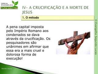 OEvangelhoSegundoLucas
A pena capital imposta
pelo Império Romano aos
condenados se dava
através da crucificação. Os
pesquisadores são
unânimes em afirmar que
essa era a mais cruel e
dolorosa forma de
execução!
1. O método
 