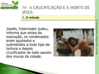 OEvangelhoSegundoLucas
Josefo, historiador judeu,
informa que antes da
execução, os condenados
eram açoitados e
submetidos a todo tipo de
tortura e depois
crucificados do lado oposto
dos muros da cidade.
1. O método
 