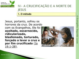 OEvangelhoSegundoLucas
Jesus, portanto, sofreu os
horrores da cruz. De acordo
com os Evangelhos, Ele foi
açoitado, escarnecido,
ridicularizado,
blasfemado, torturado,
forçado a levar a cruz e
por fim crucificado (Jo
19.1-28).
1. O método
 