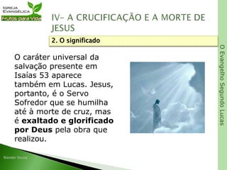 OEvangelhoSegundoLucas
O caráter universal da
salvação presente em
Isaías 53 aparece
também em Lucas. Jesus,
portanto, é o Servo
Sofredor que se humilha
até à morte de cruz, mas
é exaltado e glorificado
por Deus pela obra que
realizou.
2. O significado
 
