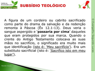 OEvangelhoSegundoLucas
A figura de um cordeiro ou cabrito sacrificado
como parte do drama da salvação e da redenção
remonta à Páscoa (Êx 12.1-13). Deus veria o
sangue aspergido e ‘passaria por cima’ daqueles
que eram protegidos por sua marca. Quando o
crente do Antigo Testamento colocava as suas
mãos no sacrifício, o significado era muito mais
que identificação (isto é: ‘Meu sacrifício’). Era um
substituto sacrificial (isto é: ‘Sacrifico isto em meu
lugar’).
 