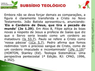OEvangelhoSegundoLucas
Embora não se deva forçar demais as comparações, a
figura é claramente transferida a Cristo no Novo
Testamento. João Batista apresentou-o, anunciando:
‘Eis o Cordeiro de Deus, que tira o pecado do
mundo’ (Jo 1.29). Em Atos 8, Filipe aplica às boas
novas a respeito de Jesus a profecia de Isaías que diz
que o Servo seria levado como um cordeiro ao
matadouro (Is 53.7). Paulo se refere a Cristo como
‘nossa páscoa’ (1Co 5.7). Pedro afirma que fomos
redimidos ‘com o precioso sangue de Cristo, como de
um cordeiro imaculado e incontaminado’ (1Pe 1.19)”
(HORTON, Stanley (Ed). Teologia Sistemática: Uma
perspectiva pentecostal 1ª Edição. RJ: CPAD, 1996,
p.352).
 