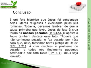 OEvangelhoSegundoLucas
Conclusão
É um fato histórico que Jesus foi condenado
pelos líderes religiosos e executado pelas leis
romanas. Todavia, devemos lembrar de que a
causa primeira que levou Jesus de fato à cruz
foram os nossos pecados (Is 53.5). O apóstolo
Paulo também destaca esse fato: “Àquele que
não conheceu pecado, o fez pecado por nós;
para que, nele, fôssemos feitos justiça de Deus”
(2Co 5.21). A cruz resolveu o problema do
pecado, e todos nós finalmente pudemos
desfrutar a paz com Deus (Rm 5.1). Deus seja
louvado.
 