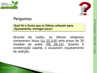 OEvangelhoSegundoLucas
Perguntas
Através de Judas, os líderes religiosos
compraram Jesus (Lc 22.2-6) pelo preço de 30
moedas de prata (Mt 26.15). Quanto à
condenação capital, o acusaram injustamente
de sedição.
Qual foi a forma que os líderes acharam para,
injustamente, entregar Jesus?
 