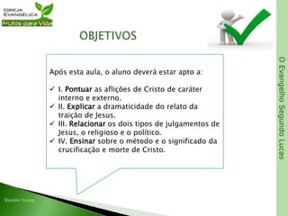 OEvangelhoSegundoLucas
Após esta aula, o aluno deverá estar apto a:
 I. Pontuar as aflições de Cristo de caráter
interno e externo.
 II. Explicar a dramaticidade do relato da
traição de Jesus.
 III. Relacionar os dois tipos de julgamentos de
Jesus, o religioso e o político.
 IV. Ensinar sobre o método e o significado da
crucificação e morte de Cristo.
 