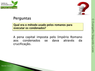 OEvangelhoSegundoLucas
Perguntas
A pena capital imposta pelo Império Romano
aos condenados se dava através da
crucificação.
Qual era o método usado pelos romanos para
executar os condenados?
 
