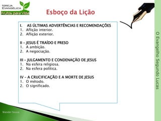 OEvangelhoSegundoLucas
I. AS ÚLTIMAS ADVERTÊNCIAS E RECOMENDAÇÕES
1. Aflição interior.
2. Aflição exterior.
II – JESUS É TRAÍDO E PRESO
1. A ambição.
2. A negociação.
III – JULGAMENTO E CONDENAÇÃO DE JESUS
1. Na esfera religiosa.
2. Na esfera política.
IV – A CRUCIFICAÇÃO E A MORTE DE JESUS
1. O método.
2. O significado.
 