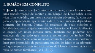 1. Jacó. Já vimos que Jacó lutou com o anjo, e essa luta resultou
uma transformação de caráter e em bênção de Deus sobre a sua
vida. Esse episódio, em meio a circunstâncias adversas, fez com que
Jacó compreendesse que a sua vida e o seu sucesso dependiam
somente do Senhor. Nunca foi resultado de seus métodos e
habilidades, mas da ajuda, orientação e bênção do Deus de Abraão
e Isaque. Em nossa jornada cristã, também não podemos nos
esquecer de que tudo que temos e somos vem do Senhor. Não
lutamos fisicamente com os anjos, como fez Jacó, mas podemos
lutar por intermédio da persistente oração, do jejum e da adoração
até que vejamos o agir transformador de Deus em nossa vida e na
vida de nossos familiares (Lc 11.5-10).
I. IRMÃOS EM CONFLITO
12
 