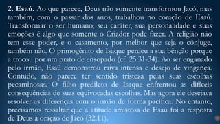 2. Esaú. Ao que parece, Deus não somente transformou Jacó, mas
também, com o passar dos anos, trabalhou no coração de Esaú.
Transformar o ser humano, seu caráter, sua personalidade e suas
emoções é algo que somente o Criador pode fazer. A religião não
tem esse poder, e o casamento, por melhor que seja o cônjuge,
também não. O primogênito de Isaque perdeu a sua bênção porque
a trocou por um prato de ensopado (cf. 25.31-34). Ao ser enganado
pelo irmão, Esaú demonstrou raiva intensa e desejo de vingança.
Contudo, não parece ter sentido tristeza pelas suas escolhas
pecaminosas. O filho predileto de Isaque enfrentou as difíceis
consequências de suas equivocadas escolhas. Mas agora ele desejava
resolver as diferenças com o irmão de forma pacífica. No entanto,
precisamos ressaltar que a atitude amistosa de Esaú foi a resposta
de Deus à oração de Jacó (32.11). 13
 
