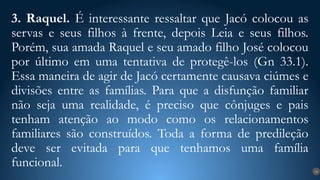 3. Raquel. É interessante ressaltar que Jacó colocou as
servas e seus filhos à frente, depois Leia e seus filhos.
Porém, sua amada Raquel e seu amado filho José colocou
por último em uma tentativa de protegê-los (Gn 33.1).
Essa maneira de agir de Jacó certamente causava ciúmes e
divisões entre as famílias. Para que a disfunção familiar
não seja uma realidade, é preciso que cônjuges e pais
tenham atenção ao modo como os relacionamentos
familiares são construídos. Toda a forma de predileção
deve ser evitada para que tenhamos uma família
funcional. 14
 