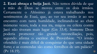 2. Esaú abraça e beija Jacó. Não temos dúvida de que
a mão de Deus se moveu entre os dois irmãos.
Certamente o Altíssimo já estava trabalhando nos
sentimentos de Esaú, que, ao ver seu irmão ir ao seu
encontro com tanta humildade, inclinando-se ao chão
inúmeras vezes, toda a sua ira, mágoa ou cólera contra
Jacó não tiveram mais lugar (Gn 33.4). Somente Deus
poderia promover tão grande reconciliação, pois,
segundo afirma o escritor de Provérbios: “O irmão
ofendido é mais difícil de conquistar do que uma cidade
forte; e as contendas são como ferrolhos de um palácio”
(Pv 18.19). 18
 