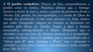 3. O perdão verdadeiro. Houve, de fato, arrependimento e
perdão entre os irmãos. Podemos afirmar que o Inimigo
desejou a morte de Jacó e, assim, a quebra da promessa divina a
Abraão. Ele, porém, foi envergonhado, e o nome do Deus de
Abraão foi glorificado. Como seria precioso se, hoje, irmãos
que estão carregando mágoas no coração se deixassem ser
tocados pelo Deus de Abraão, Isaque e Jacó e fossem
restaurados, envergonhando o Diabo. Desejamos que o
ofendido vá ao encontro do ofensor; abracem-se e reconciliem-
se como fez Esaú e Jacó. O caminho para a reconciliação não é
“deixar para lá” nem “entregar a Deus”, mas é procurar o
ofendido e, com amor, buscar o entendimento, como ensinou
Jesus (Mt 18.15-17). 19
 