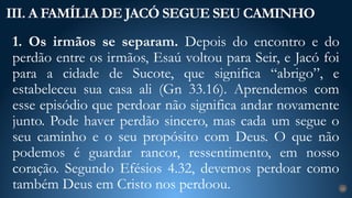 1. Os irmãos se separam. Depois do encontro e do
perdão entre os irmãos, Esaú voltou para Seir, e Jacó foi
para a cidade de Sucote, que significa “abrigo”, e
estabeleceu sua casa ali (Gn 33.16). Aprendemos com
esse episódio que perdoar não significa andar novamente
junto. Pode haver perdão sincero, mas cada um segue o
seu caminho e o seu propósito com Deus. O que não
podemos é guardar rancor, ressentimento, em nosso
coração. Segundo Efésios 4.32, devemos perdoar como
também Deus em Cristo nos perdoou.
III. A FAMÍLIA DE JACÓ SEGUE SEU CAMINHO
22
 