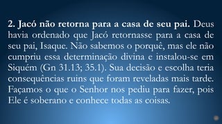 2. Jacó não retorna para a casa de seu pai. Deus
havia ordenado que Jacó retornasse para a casa de
seu pai, Isaque. Não sabemos o porquê, mas ele não
cumpriu essa determinação divina e instalou-se em
Siquém (Gn 31.13; 35.1). Sua decisão e escolha teria
consequências ruins que foram reveladas mais tarde.
Façamos o que o Senhor nos pediu para fazer, pois
Ele é soberano e conhece todas as coisas.
23
 