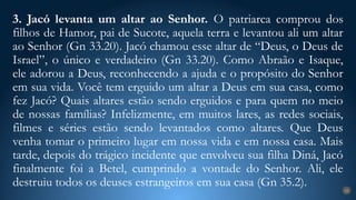 3. Jacó levanta um altar ao Senhor. O patriarca comprou dos
filhos de Hamor, pai de Sucote, aquela terra e levantou ali um altar
ao Senhor (Gn 33.20). Jacó chamou esse altar de “Deus, o Deus de
Israel”, o único e verdadeiro (Gn 33.20). Como Abraão e Isaque,
ele adorou a Deus, reconhecendo a ajuda e o propósito do Senhor
em sua vida. Você tem erguido um altar a Deus em sua casa, como
fez Jacó? Quais altares estão sendo erguidos e para quem no meio
de nossas famílias? Infelizmente, em muitos lares, as redes sociais,
filmes e séries estão sendo levantados como altares. Que Deus
venha tomar o primeiro lugar em nossa vida e em nossa casa. Mais
tarde, depois do trágico incidente que envolveu sua filha Diná, Jacó
finalmente foi a Betel, cumprindo a vontade do Senhor. Ali, ele
destruiu todos os deuses estrangeiros em sua casa (Gn 35.2). 24
 
