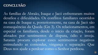 As famílias de Abraão, Isaque e Jacó enfrentaram muitos
desafios e dificuldades. Os conflitos familiares ocorridos
na casa de Isaque e, posteriormente, na casa de Jacó são
consequências da Queda (Gn 3). Os relacionamentos, em
especial os familiares, desde o início da criação, foram
afetados por sentimentos de disputa, ódio e inveja.
Satanás procura explorar esses sentimentos negativos
estimulando as contendas, vingança e separação. Que
Deus nos ajude a perdoar como o Senhor perdoou.
CONCLUSÃO
26
 