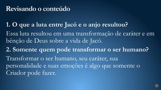 Revisando o conteúdo
27
1. O que a luta entre Jacó e o anjo resultou?
Essa luta resultou em uma transformação de caráter e em
bênção de Deus sobre a vida de Jacó.
2. Somente quem pode transformar o ser humano?
Transformar o ser humano, seu caráter, sua
personalidade e suas emoções é algo que somente o
Criador pode fazer.
 