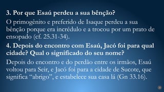 28
3. Por que Esaú perdeu a sua bênção?
O primogênito e preferido de Isaque perdeu a sua
bênção porque era incrédulo e a trocou por um prato de
ensopado (cf. 25.31-34).
4. Depois do encontro com Esaú, Jacó foi para qual
cidade? Qual o significado do seu nome?
Depois do encontro e do perdão entre os irmãos, Esaú
voltou para Seir, e Jacó foi para a cidade de Sucote, que
significa “abrigo”, e estabelece sua casa lá (Gn 33.16).
 