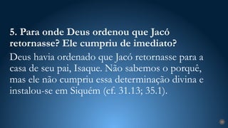 29
5. Para onde Deus ordenou que Jacó
retornasse? Ele cumpriu de imediato?
Deus havia ordenado que Jacó retornasse para a
casa de seu pai, Isaque. Não sabemos o porquê,
mas ele não cumpriu essa determinação divina e
instalou-se em Siquém (cf. 31.13; 35.1).
 