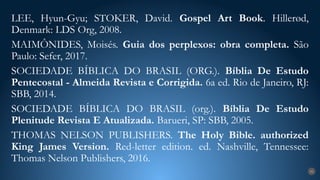 LEE, Hyun-Gyu; STOKER, David. Gospel Art Book. Hillerød,
Denmark: LDS Org, 2008.
MAIMÔNIDES, Moisés. Guia dos perplexos: obra completa. São
Paulo: Sefer, 2017.
SOCIEDADE BÍBLICA DO BRASIL (ORG.). Bíblia De Estudo
Pentecostal - Almeida Revista e Corrigida. 6a ed. Rio de Janeiro, RJ:
SBB, 2014.
SOCIEDADE BÍBLICA DO BRASIL (org.). Bíblia De Estudo
Plenitude Revista E Atualizada. Barueri, SP: SBB, 2005.
THOMAS NELSON PUBLISHERS. The Holy Bible. authorized
King James Version. Red-letter edition. ed. Nashville, Tennessee:
Thomas Nelson Publishers, 2016.
31
 