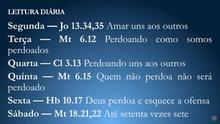 LEITURA DIÁRIA
4
Segunda — Jo 13.34,35 Amar uns aos outros
Terça — Mt 6.12 Perdoando como somos
perdoados
Quarta — Cl 3.13 Perdoando uns aos outros
Quinta — Mt 6.15 Quem não perdoa não será
perdoado
Sexta — Hb 10.17 Deus perdoa e esquece a ofensa
Sábado — Mt 18.21,22 Até setenta vezes sete
 