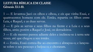 LEITURA BÍBLICA EM CLASSE
Gênesis 33.1-10.
6
1 — E levantou Jacó os olhos e olhou, e eis que vinha Esaú, e
quatrocentos homens com ele. Então, repartiu os filhos entre
Leia, e Raquel, e as duas servas.
2 — E pôs as servas e seus filhos na frente e a Leia e a seus
filhos, atrás; porém a Raquel e José, os derradeiros.
3 — E ele mesmo passou adiante deles e inclinou-se à terra sete
vezes, até que chegou a seu irmão.
4 — Então, Esaú correu-lhe ao encontro e abraçou-o; e lançou-
se sobre o seu pescoço e beijou-o; e choraram.
 
