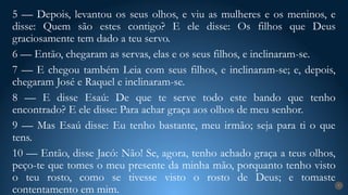 7
5 — Depois, levantou os seus olhos, e viu as mulheres e os meninos, e
disse: Quem são estes contigo? E ele disse: Os filhos que Deus
graciosamente tem dado a teu servo.
6 — Então, chegaram as servas, elas e os seus filhos, e inclinaram-se.
7 — E chegou também Leia com seus filhos, e inclinaram-se; e, depois,
chegaram José e Raquel e inclinaram-se.
8 — E disse Esaú: De que te serve todo este bando que tenho
encontrado? E ele disse: Para achar graça aos olhos de meu senhor.
9 — Mas Esaú disse: Eu tenho bastante, meu irmão; seja para ti o que
tens.
10 — Então, disse Jacó: Não! Se, agora, tenho achado graça a teus olhos,
peço-te que tomes o meu presente da minha mão, porquanto tenho visto
o teu rosto, como se tivesse visto o rosto de Deus; e tomaste
contentamento em mim.
 