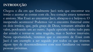 Chegou o dia em que finalmente Jacó teria que encontrar seu
irmão e acertar as contas com ele. Seu coração estava temeroso
e ansioso. Mas Esaú ao encontrar Jacó, abraçou-o e beijou-o. O
inesperado aconteceu! Podemos ver o encontro fraternal entre
os dois irmãos, que, pela graça de Deus, tomaram atitudes de
valor, perdoando um ao outro. Aquele episódio tinha tudo para
dar errado e tornar-se uma tragédia, mas o Senhor interveio.
Nessa oportunidade, veremos que o encontro de Esaú com
Jacó é um exemplo a ser seguido por todos os que tiverem
algum tipo de desentendimento com seus familiares ou outras
pessoas próximas.
INTRODUÇÃO
9
 