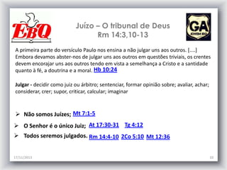 Juízo – O tribunal de Deus
Rm 14:3,10-13
A primeira parte do versículo Paulo nos ensina a não julgar uns aos outros. [....]
Embora devamos abster-nos de julgar uns aos outros em questões triviais, os crentes
devem encorajar uns aos outros tendo em vista a semelhança a Cristo e a santidade
quanto à fé, a doutrina e a moral. Hb 10:24
Julgar - decidir como juiz ou árbitro; sentenciar, formar opinião sobre; avaliar, achar;
considerar, crer; supor, criticar, calcular; imaginar

 Não somos Juízes; Mt 7:1-5
 O Senhor é o único Juiz; At 17:30-31 Tg 4:12
 Todos seremos julgados. Rm 14:4-10 2Co 5:10 Mt 12:36
17/11/2013

10

 