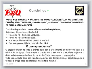 Concluindo
PAULO NOS MOSTRA A MANEIRA DE COMO CONVIVER COM OS DIFERENTES
CRISTÃO, SEM CONTENDER, ENCORAJANDO, AJUDANDO COM O ÚNICO OBJETIVO
DE FAZER A IGREJA CRESCER.

Cria diretriz para lidar com os diferentes níveis espirituais,
detecta as divergências: Rm 14:1-2
 Fracos na Fé – Come só verduras.
 Fortes na Fé – Come de tudo.
 Ataca o problema e não a pessoa – Rm 14:3
 Fica a responsabilidade pessoal – Rm 14:4

O que aprendemos?
O objetivo maior de todo o crente deve ser o crescimento do Reino de Deus e a
edificação da Igreja. Tudo o que o cristão vier a ser, ou a fazer, deve objetivar o
desenvolvimento do irmão e do corpo de Cristo, nunca para o seu prejuízo.
Toda sua conduta deve ser guiada pelo amor aos demais irmãos, pois Cristo ama a
todos e o preço pago pelo fortes e fracos foi o mesmo.
17/11/2013

11

 